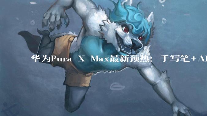 华为Pura X Max最新预热：手写笔+AI创作，超越传统折叠屏手机_效率_内容_能力